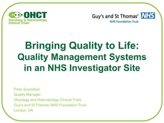 Bringing Quality to Life:
Quality Management Systems
in an NHS Investigator Site
Piran Sucindran
Quality Manager
Oncology and Haematology Clinical Trials
Guy’s and St Thomas’ NHS Foundation Trust
London, UK
 