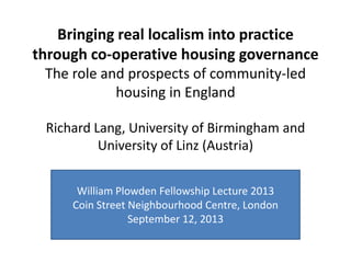 Bringing real localism into practice
through co-operative housing governance
The role and prospects of community-led
housing in England
Richard Lang, University of Birmingham and
University of Linz (Austria)
William Plowden Fellowship Lecture 2013
Coin Street Neighbourhood Centre, London
September 12, 2013
 