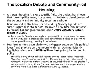 The Localism Debate and Community-led
Housing
• Although housing is a very specific field, the project has shown
that it exemplifies many issues relevant to future development of
the voluntary and community sector as a whole.
• Issues raised by the Localism Bill and Big Society Agenda are
surprisingly similar to debates following New Localism initiatives
by former Labour government (see NCVO’s Voluntary Action
report in 2005).
– For example: Tensions arising from partnership arrangements between
community-based organisations and government bodies or larger third
sector providers (e.g. Housing Associations).
• Localism as good example for worrying gap between “big political
ideas” and practice on the ground with real communities 
highlights relevance of William Plowden’s principles for public
policy
– Still little clarity about political agenda among sector representatives:
“Localism, that’s politics, isn’t it? […] The shaping of the political end, I’m
not really interested in that. In terms of the practicalities on the ground […]
our approach is to try to see if we can develop more housing in various
different ways. And there are small amounts of success.”
 