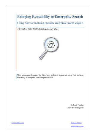 Bringing Reusability to Enterprise
       Search
       Using Solr for building reusable enterprise search
       engine.

       A Collabor Labs Technology Paper, May 2011




       This whitepaper discusses the high level technical aspects of using solr to bring re
       usability in enterprise search implementation




                                                                          Brahmaji Pusuluri
                                                                       Sr. Software Engineer


www.collabor.com                                                           info@collabor.com
 