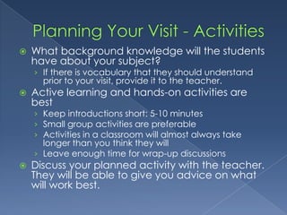Planning Your Visit - ActivitiesWhat background knowledge will the students have about your subject?If there is vocabulary that they should understand prior to your visit, provide it to the teacher.Active learning and hands-on activities are bestKeep introductions short: 5-10 minutesSmall group activities are preferableActivities in a classroom will almost always take longer than you think they willLeave enough time for wrap-up discussionsDiscuss your planned activity with the teacher.  They will be able to give you advice on what will work best.