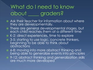 What do I need to know about ____ graders?Ask their teacher for information about where they are developmentallyThere are general developmental stages, but each child reaches them at a different timeK-2: direct experiences, time to explore3-5: starting to use logic, concrete thinkers, beginning to be able to think about abstractions6-8: moving into more abstract thinking and being able to generalize events into principles9-12: abstract thinking and generalization skills are much more developed