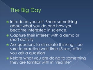 The Big DayIntroduce yourself: Share something about what you do and how you became interested in scienceCapture their interest with a demo or short activityAsk questions to stimulate thinking – be sure to practice wait time (3 sec) after you ask a questionRelate what you are doing to something they are familiar with in “real life”