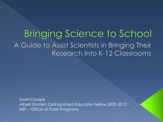 Bringing Science to School A Guide to Assist Scientists in Bringing Their Research Into K-12 Classrooms Marti Canipe (mcanipe@nsf.org) Albert Einstein Distinguished Educator Fellow 2009-2010 NSF – Office of Polar Programs 