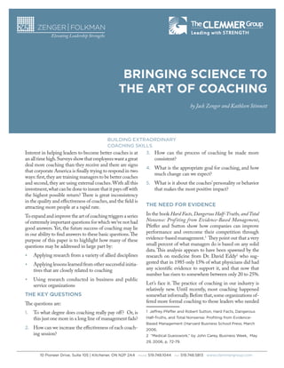 BRINGING SCIENCE TO
THE ART OF COACHING
by Jack Zenger and Kathleen Stinnett

BUILDING EXTRAORDINARY
COACHING SKILLS

Interest in helping leaders to become better coaches is at
an all time high. Surveys show that employees want a great
deal more coaching than they receive and there are signs
that corporate America is finally trying to respond in two
ways: first, they are training managers to be better coaches
and second, they are using external coaches. With all this
investment, what can be done to insure that it pays off with
the highest possible return? There is great inconsistency
in the quality and effectiveness of coaches, and the field is
attracting more people at a rapid rate.
To expand and improve the art of coaching triggers a series
of extremely important questions for which we’ve not had
good answers. Yet, the future success of coaching may lie
in our ability to find answers to these basic questions. The
purpose of this paper is to highlight how many of these
questions may be addressed in large part by:
•	

Applying research from a variety of allied disciplines

•	

Applying lessons learned from other successful initiatives that are closely related to coaching

•	

Using research conducted in business and public
service organizations

THE KEY QUESTIONS
The questions are:
1.	 To what degree does coaching really pay off? Or, is

this just one more in a long line of management fads?

2.	 How can we increase the effectiveness of each coach-

ing session?

3.	 How can the process of coaching be made more

consistent?

4.	 What is the appropriate goal for coaching, and how

much change can we expect?

5.	 What is it about the coaches’ personality or behavior

that makes the most positive impact?

THE NEED FOR EVIDENCE
In the book Hard Facts, Dangerous Half-Truths, and Total
Nonsense: Profiting from Evidence-Based Management,
Pfeffer and Sutton show how companies can improve
performance and overcome their competition through
evidence-based management.1 They point out that a very
small percent of what managers do is based on any solid
data. This analysis appears to have been spawned by the
research on medicine from Dr. David Eddy2 who suggested that in 1985 only 15% of what physicians did had
any scientific evidence to support it, and that now that
number has risen to somewhere between only 20 to 25%.
Let’s face it. The practice of coaching in our industry is
relatively new. Until recently, most coaching happened
somewhat informally. Before that, some organizations offered more formal coaching to those leaders who needed
1  Jeffrey Pfeffer and Robert Sutton, Hard Facts, Dangerous
Half-Truths, and Total Nonsense: Profiting from EvidenceBased Management (Harvard Business School Press; March
2006,
2  “Medical Guesswork,” by John Carey, Business Week,  May
29, 2006, p. 72-79.

10 Pioneer Drive, Suite 105 | Kitchener, ON N2P 2A4   PHONE 519.748.1044   FAX 519.748.5813   www.clemmergroup.com

 