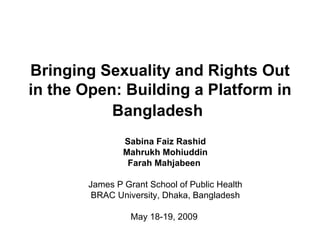 Bringing Sexuality and Rights Out
in the Open: Building a Platform in
           Bangladesh
               Sabina Faiz Rashid
               Mahrukh Mohiuddin
                Farah Mahjabeen

       James P Grant School of Public Health
        BRAC University, Dhaka, Bangladesh

                 May 18-19, 2009
 