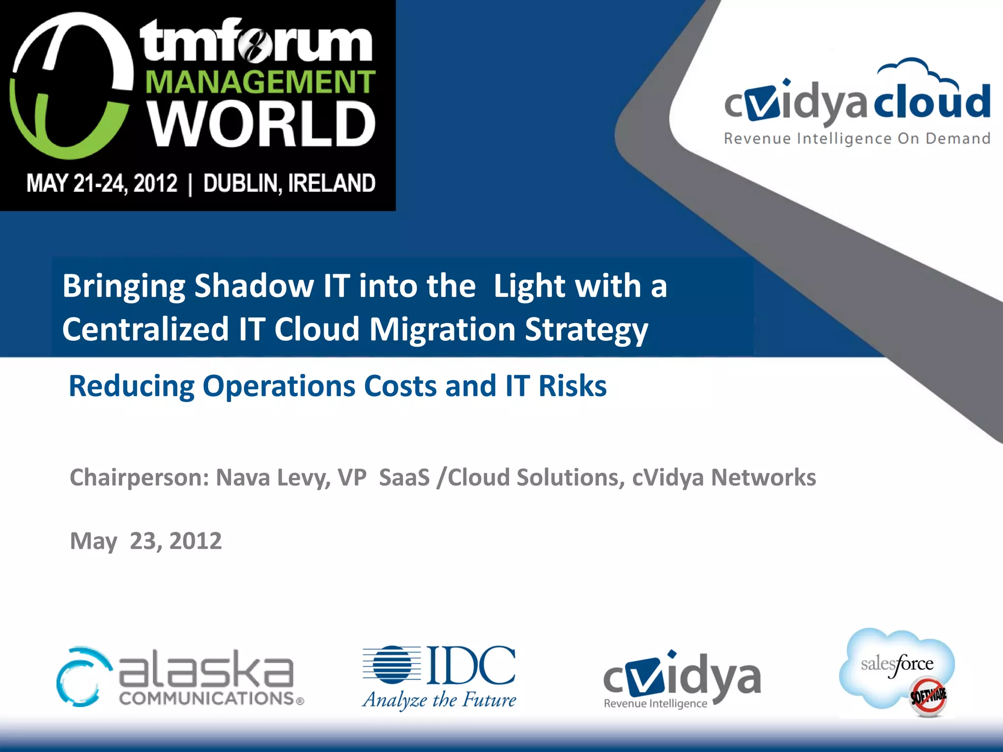 Bringing Shadow IT into the Light with a
Centralized IT Cloud Migration Strategy
Reducing Operations Costs and IT Risks

Chairperson: Nava Levy, VP SaaS /Cloud Solutions, cVidya Networks

May 23, 2012
 