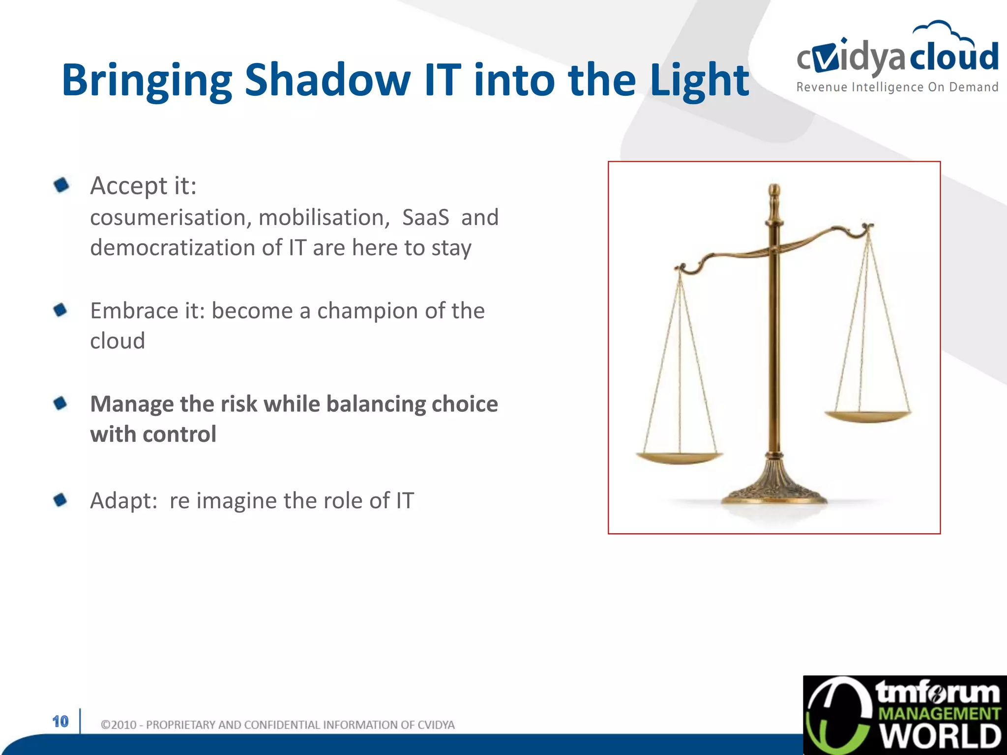 Bringing Shadow IT into the Light
 Accept it:
 cosumerisation, mobilisation, SaaS and
 democratization of IT are here to stay

 Embrace it: become a champion of the
 cloud

 Manage the risk while balancing choice
 with control

 Adapt: re imagine the role of IT
 