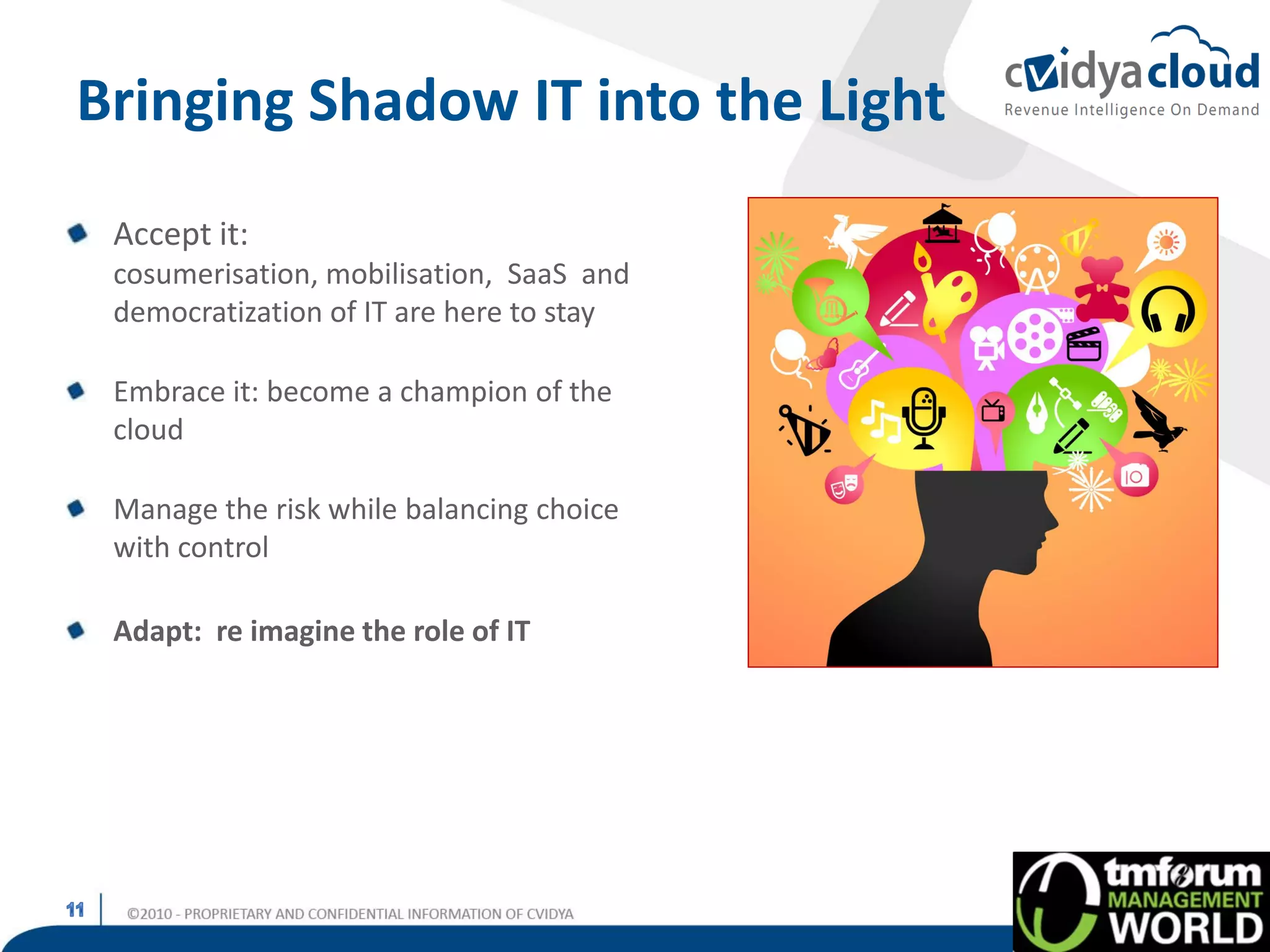 Bringing Shadow IT into the Light
 Accept it:
 cosumerisation, mobilisation, SaaS and
 democratization of IT are here to stay

 Embrace it: become a champion of the
 cloud

 Manage the risk while balancing choice
 with control

 Adapt: re imagine the role of IT
 