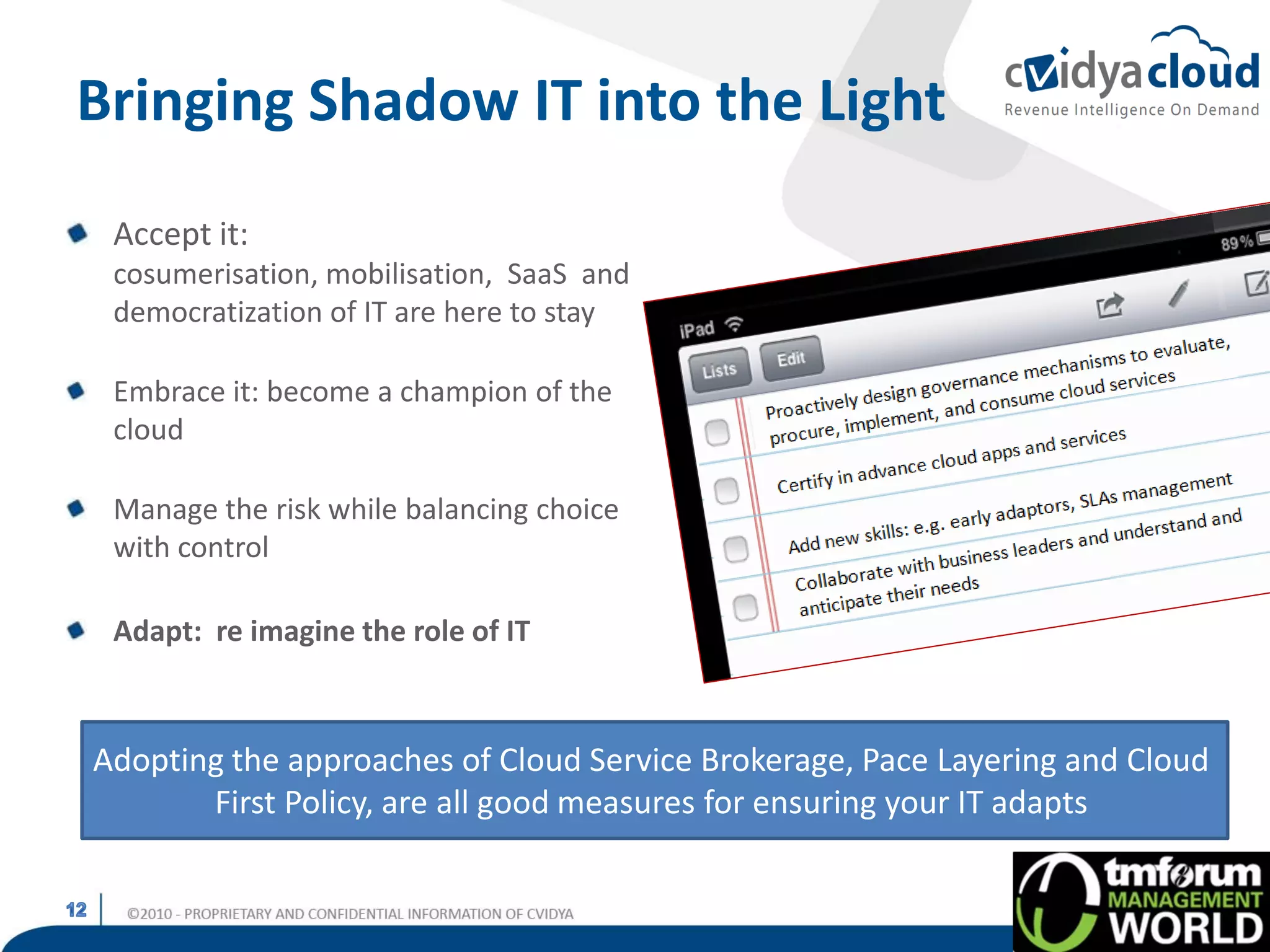 Bringing Shadow IT into the Light
 Accept it:
 cosumerisation, mobilisation, SaaS and
 democratization of IT are here to stay

 Embrace it: become a champion of the
 cloud

 Manage the risk while balancing choice
 with control

 Adapt: re imagine the role of IT



Adopting the approaches of Cloud Service Brokerage, Pace Layering and Cloud
       First Policy, are all good measures for ensuring your IT adapts
 
