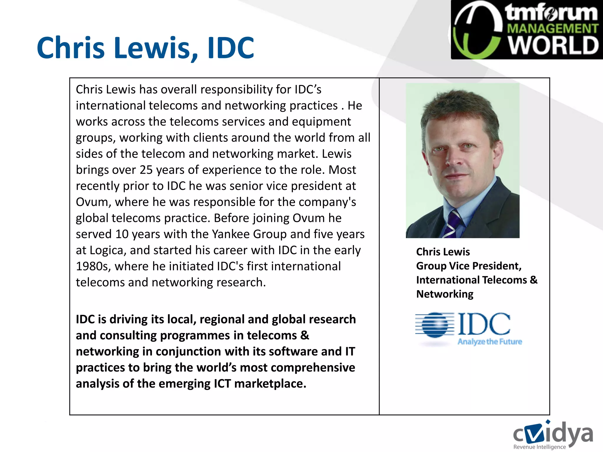 Chris Lewis, IDC
  Chris Lewis has overall responsibility for IDC’s
  international telecoms and networking practices . He
  works across the telecoms services and equipment
  groups, working with clients around the world from all
  sides of the telecom and networking market. Lewis
  brings over 25 years of experience to the role. Most
  recently prior to IDC he was senior vice president at
  Ovum, where he was responsible for the company's
  global telecoms practice. Before joining Ovum he
  served 10 years with the Yankee Group and five years
  at Logica, and started his career with IDC in the early   Chris Lewis
  1980s, where he initiated IDC's first international       Group Vice President,
  telecoms and networking research.                         International Telecoms &
                                                            Networking

  IDC is driving its local, regional and global research
  and consulting programmes in telecoms &
  networking in conjunction with its software and IT
  practices to bring the world’s most comprehensive
  analysis of the emerging ICT marketplace.
 