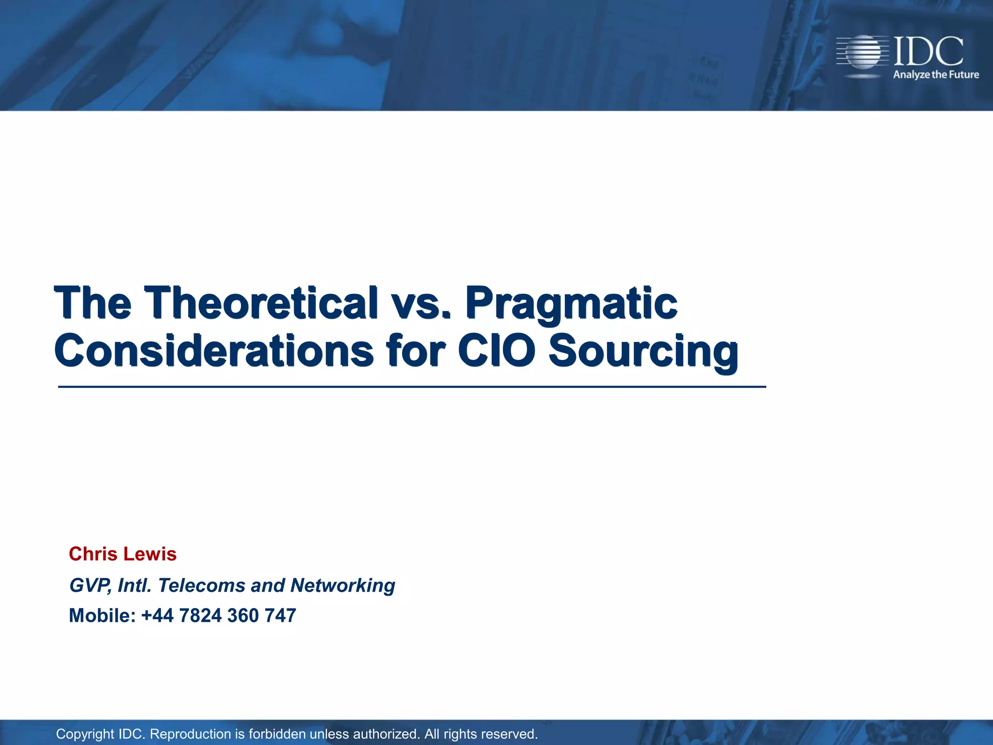 The Theoretical vs. Pragmatic
Considerations for CIO Sourcing



  Chris Lewis
  GVP, Intl. Telecoms and Networking
  Mobile: +44 7824 360 747




Copyright IDC. Reproduction is forbidden unless authorized. All rights reserved.
 