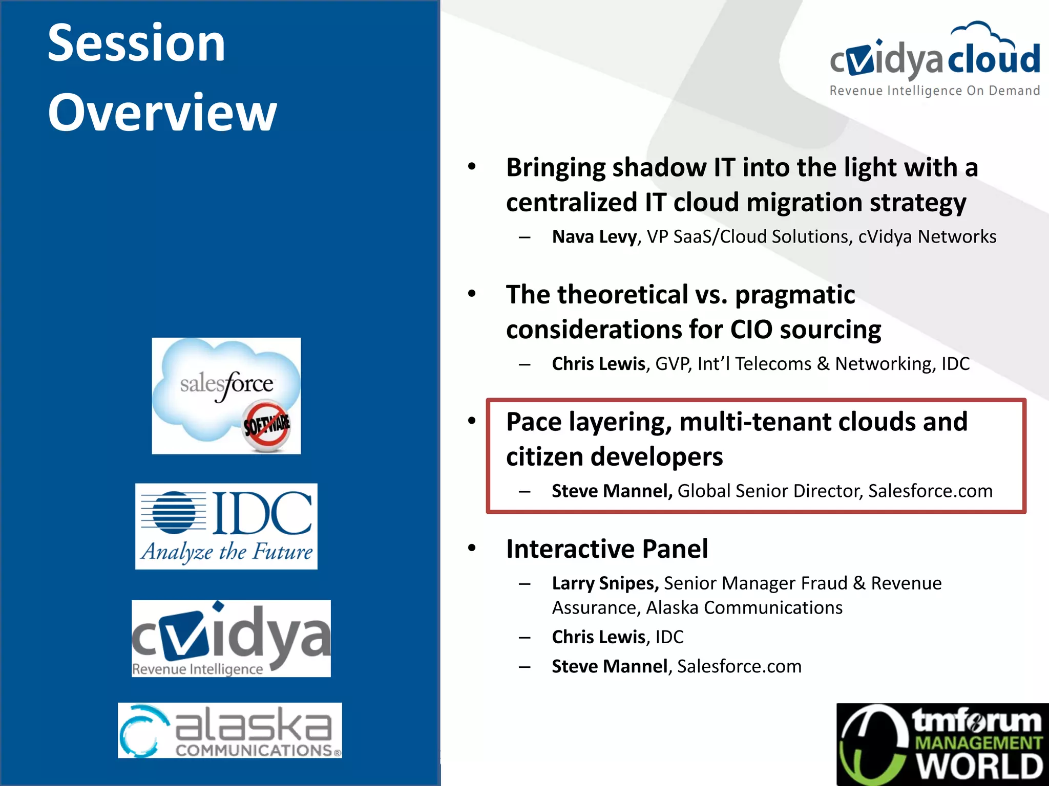 Session
Overview
           • Bringing shadow IT into the light with a
             centralized IT cloud migration strategy
               –   Nava Levy, VP SaaS/Cloud Solutions, cVidya Networks

           • The theoretical vs. pragmatic
             considerations for CIO sourcing
               –   Chris Lewis, GVP, Int’l Telecoms & Networking, IDC

           • Pace layering, multi-tenant clouds and
             citizen developers
               –   Steve Mannel, Global Senior Director, Salesforce.com

           • Interactive Panel
               –   Larry Snipes, Senior Manager Fraud & Revenue
                   Assurance, Alaska Communications
               –   Chris Lewis, IDC
               –   Steve Mannel, Salesforce.com
 