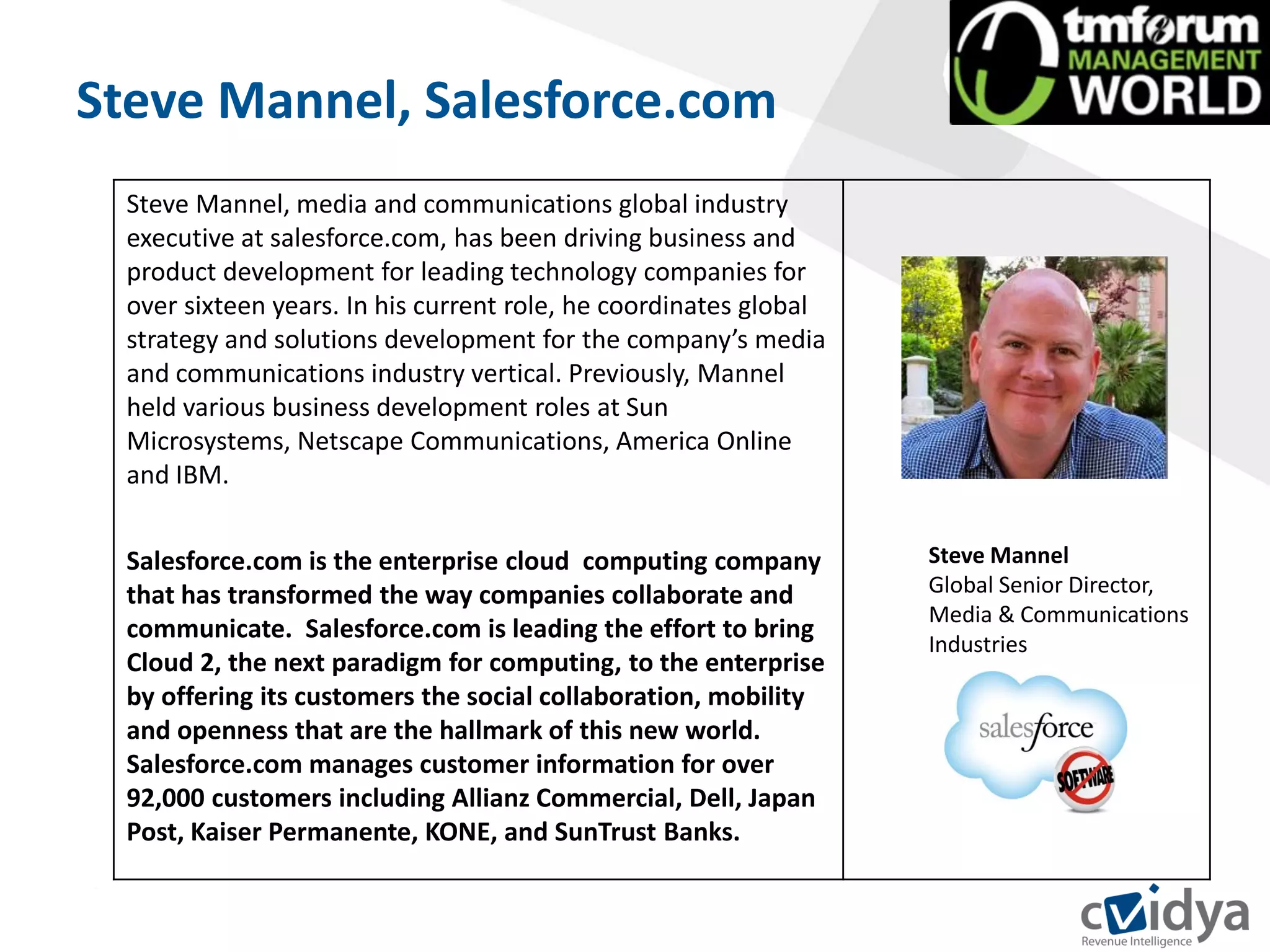 Steve Mannel, Salesforce.com
  Steve Mannel, media and communications global industry
  executive at salesforce.com, has been driving business and
  product development for leading technology companies for
  over sixteen years. In his current role, he coordinates global
  strategy and solutions development for the company’s media
  and communications industry vertical. Previously, Mannel
  held various business development roles at Sun
  Microsystems, Netscape Communications, America Online
  and IBM.


  Salesforce.com is the enterprise cloud computing company         Steve Mannel
  that has transformed the way companies collaborate and           Global Senior Director,
                                                                   Media & Communications
  communicate. Salesforce.com is leading the effort to bring
                                                                   Industries
  Cloud 2, the next paradigm for computing, to the enterprise
  by offering its customers the social collaboration, mobility
  and openness that are the hallmark of this new world.
  Salesforce.com manages customer information for over
  92,000 customers including Allianz Commercial, Dell, Japan
  Post, Kaiser Permanente, KONE, and SunTrust Banks.
 