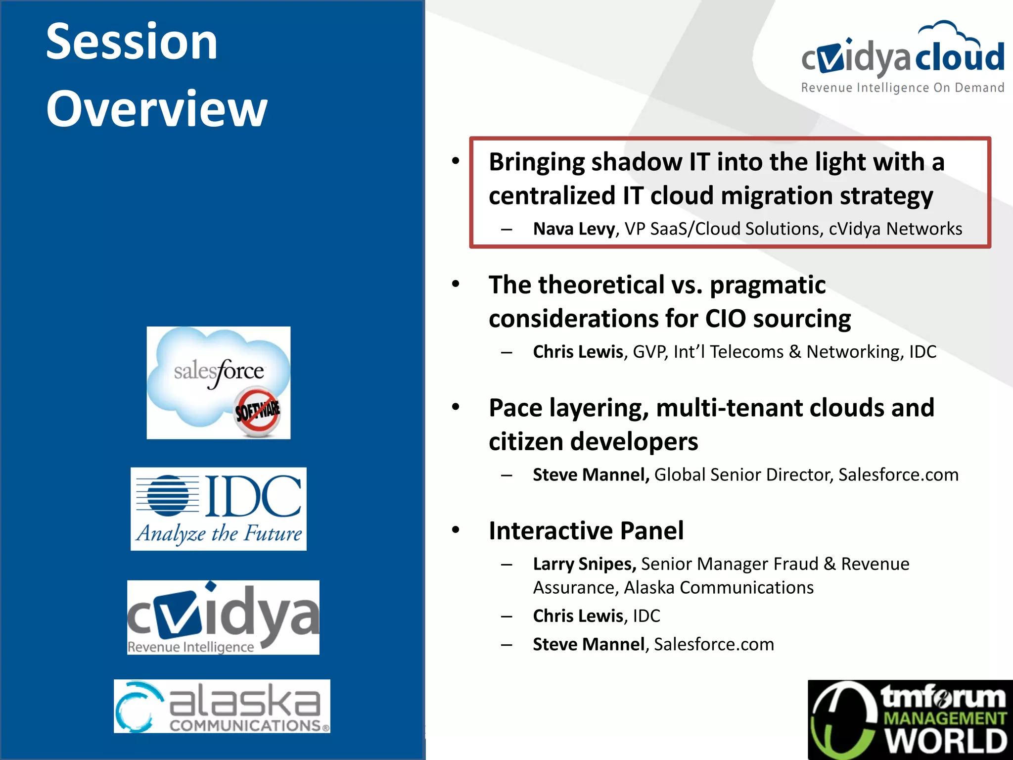 Session
Overview
           • Bringing shadow IT into the light with a
             centralized IT cloud migration strategy
               –   Nava Levy, VP SaaS/Cloud Solutions, cVidya Networks

           • The theoretical vs. pragmatic
             considerations for CIO sourcing
               –   Chris Lewis, GVP, Int’l Telecoms & Networking, IDC

           • Pace layering, multi-tenant clouds and
             citizen developers
               –   Steve Mannel, Global Senior Director, Salesforce.com

           • Interactive Panel
               –   Larry Snipes, Senior Manager Fraud & Revenue
                   Assurance, Alaska Communications
               –   Chris Lewis, IDC
               –   Steve Mannel, Salesforce.com
 