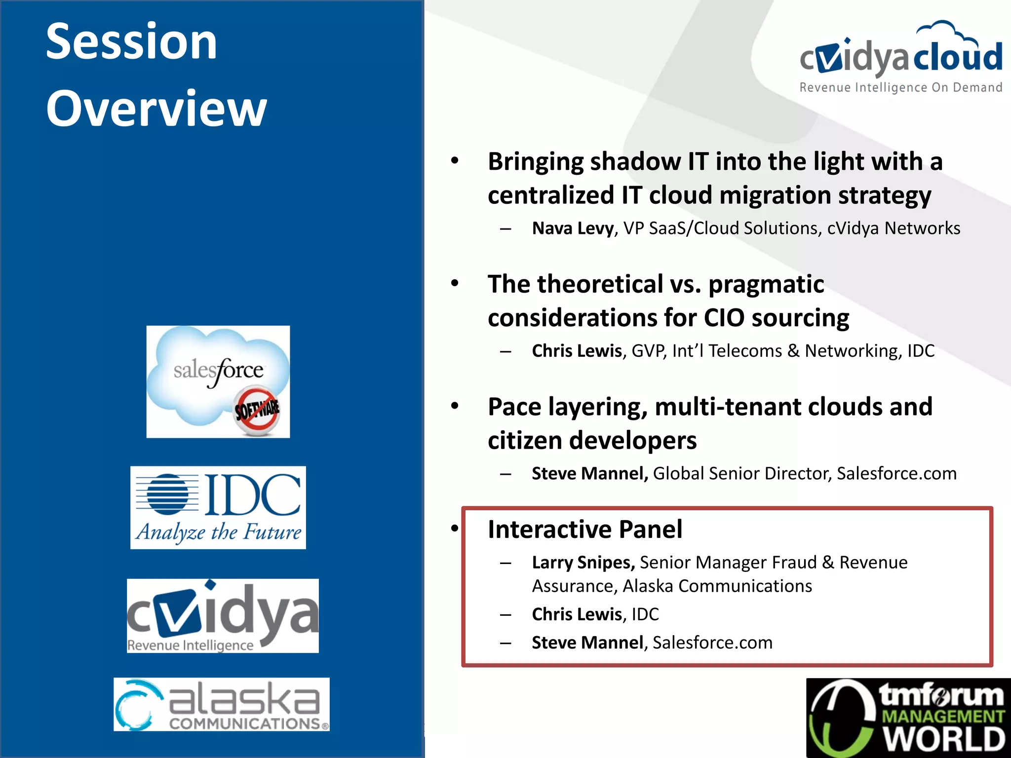 Session
Overview
           • Bringing shadow IT into the light with a
             centralized IT cloud migration strategy
               –   Nava Levy, VP SaaS/Cloud Solutions, cVidya Networks

           • The theoretical vs. pragmatic
             considerations for CIO sourcing
               –   Chris Lewis, GVP, Int’l Telecoms & Networking, IDC

           • Pace layering, multi-tenant clouds and
             citizen developers
               –   Steve Mannel, Global Senior Director, Salesforce.com

           • Interactive Panel
               –   Larry Snipes, Senior Manager Fraud & Revenue
                   Assurance, Alaska Communications
               –   Chris Lewis, IDC
               –   Steve Mannel, Salesforce.com
 