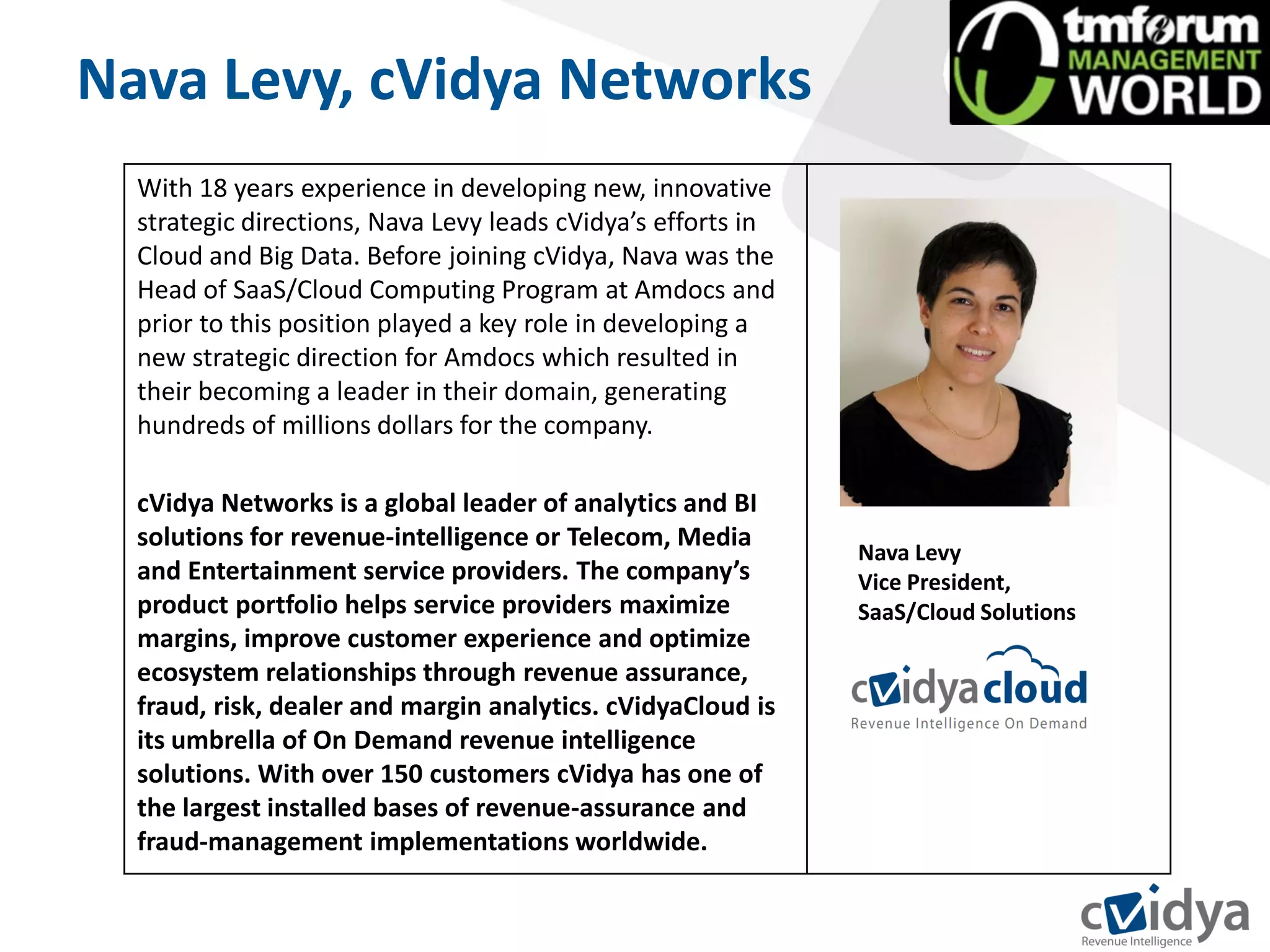 Nava Levy, cVidya Networks
  With 18 years experience in developing new, innovative
  strategic directions, Nava Levy leads cVidya’s efforts in
  Cloud and Big Data. Before joining cVidya, Nava was the
  Head of SaaS/Cloud Computing Program at Amdocs and
  prior to this position played a key role in developing a
  new strategic direction for Amdocs which resulted in
  their becoming a leader in their domain, generating
  hundreds of millions dollars for the company.

  cVidya Networks is a global leader of analytics and BI
  solutions for revenue-intelligence or Telecom, Media
                                                              Nava Levy
  and Entertainment service providers. The company’s          Vice President,
  product portfolio helps service providers maximize          SaaS/Cloud Solutions
  margins, improve customer experience and optimize
  ecosystem relationships through revenue assurance,
  fraud, risk, dealer and margin analytics. cVidyaCloud is
  its umbrella of On Demand revenue intelligence
  solutions. With over 150 customers cVidya has one of
  the largest installed bases of revenue-assurance and
  fraud-management implementations worldwide.
 
