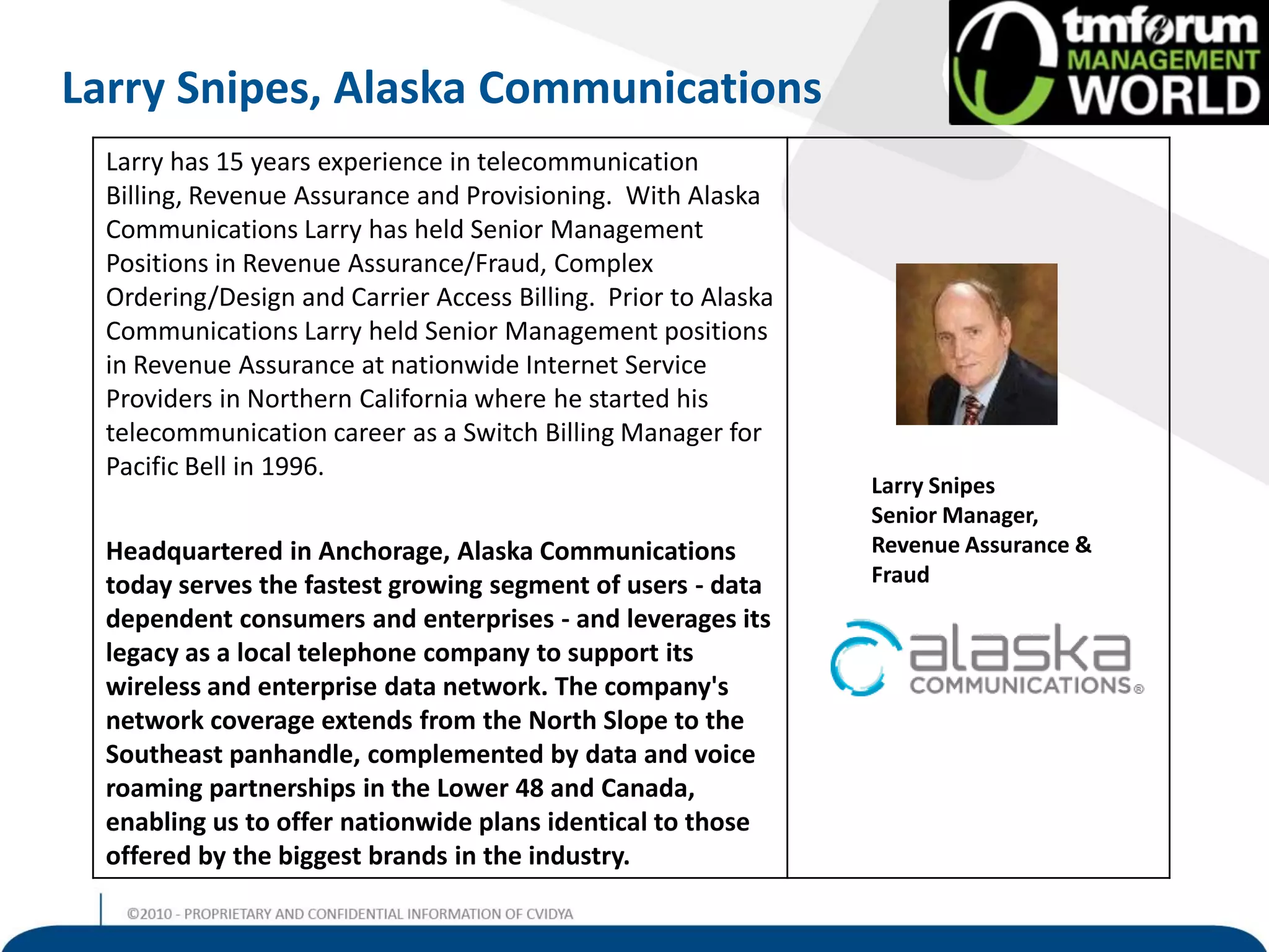 Larry Snipes, Alaska Communications
  Larry has 15 years experience in telecommunication
  Billing, Revenue Assurance and Provisioning. With Alaska
  Communications Larry has held Senior Management
  Positions in Revenue Assurance/Fraud, Complex
  Ordering/Design and Carrier Access Billing. Prior to Alaska
  Communications Larry held Senior Management positions
  in Revenue Assurance at nationwide Internet Service
  Providers in Northern California where he started his
  telecommunication career as a Switch Billing Manager for
  Pacific Bell in 1996.
                                                                Larry Snipes
                                                                Senior Manager,
  Headquartered in Anchorage, Alaska Communications             Revenue Assurance &
  today serves the fastest growing segment of users - data      Fraud
  dependent consumers and enterprises - and leverages its
  legacy as a local telephone company to support its
  wireless and enterprise data network. The company's
  network coverage extends from the North Slope to the
  Southeast panhandle, complemented by data and voice
  roaming partnerships in the Lower 48 and Canada,
  enabling us to offer nationwide plans identical to those
  offered by the biggest brands in the industry.
 