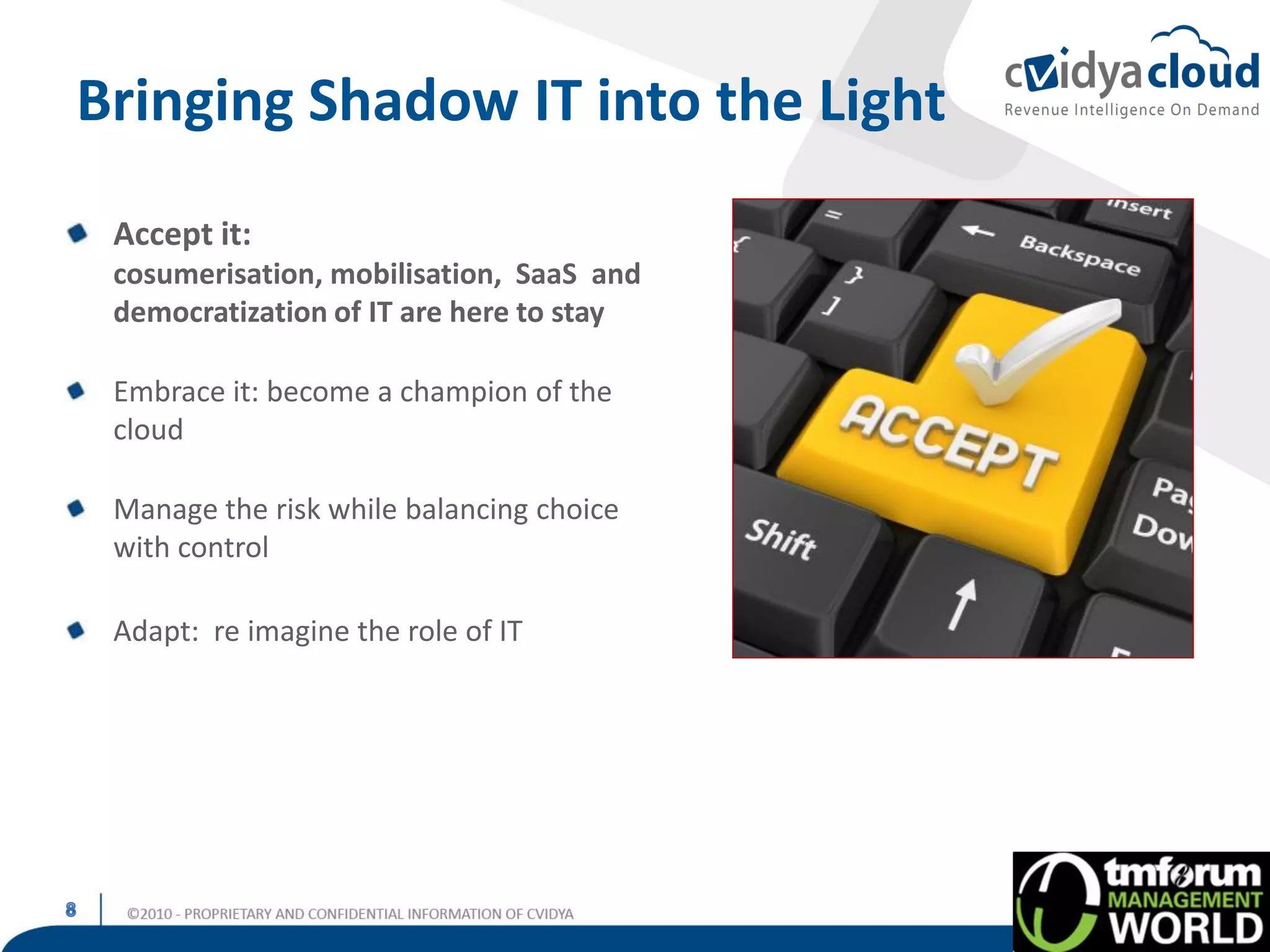 Bringing Shadow IT into the Light
 Accept it:
 cosumerisation, mobilisation, SaaS and
 democratization of IT are here to stay

 Embrace it: become a champion of the
 cloud

 Manage the risk while balancing choice
 with control

 Adapt: re imagine the role of IT
 