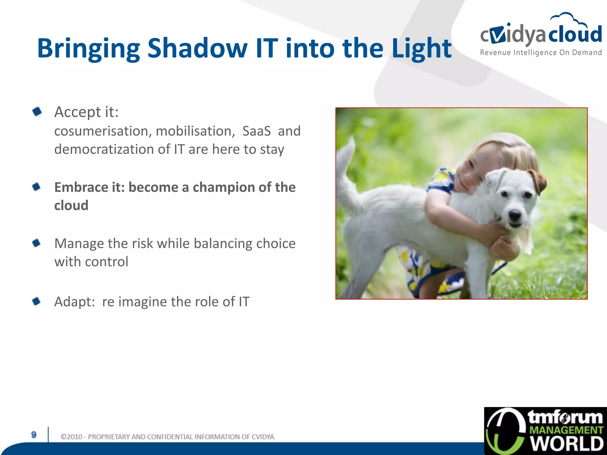 Bringing Shadow IT into the Light
 Accept it:
 cosumerisation, mobilisation, SaaS and
 democratization of IT are here to stay

 Embrace it: become a champion of the
 cloud

 Manage the risk while balancing choice
 with control

 Adapt: re imagine the role of IT
 