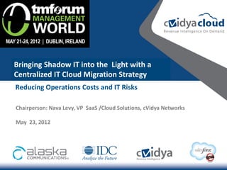 Bringing Shadow IT into the Light with a
Centralized IT Cloud Migration Strategy
Reducing Operations Costs and IT Risks

Chairperson: Nava Levy, VP SaaS /Cloud Solutions, cVidya Networks

May 23, 2012
 