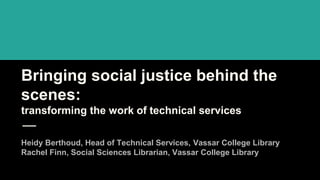 Bringing social justice behind the
scenes:
transforming the work of technical services
Heidy Berthoud, Head of Technical Services, Vassar College Library
Rachel Finn, Social Sciences Librarian, Vassar College Library
 