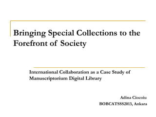 Bringing Special Collections to the
Forefront of Society


    International Collaboration as a Case Study of
    Manuscriptorium Digital Library


                                          Adina Ciocoiu
                                   BOBCATSSS2013, Ankara
 