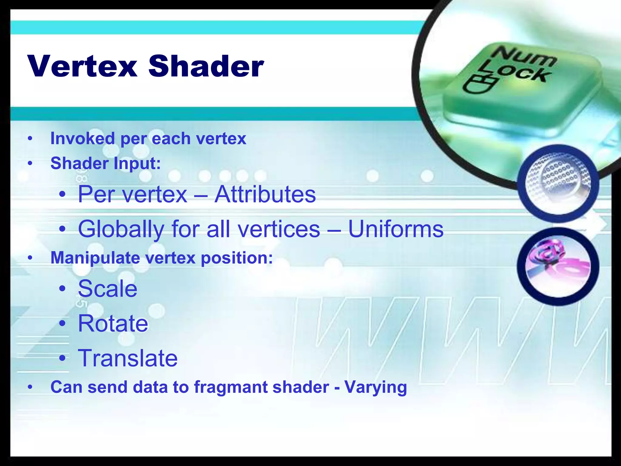 Vertex Shader
• Invoked per each vertex
• Shader Input:
• Per vertex – Attributes
• Globally for all vertices – Uniforms
• Manipulate vertex position:
• Scale
• Rotate
• Translate
• Can send data to fragmant shader - Varying
 