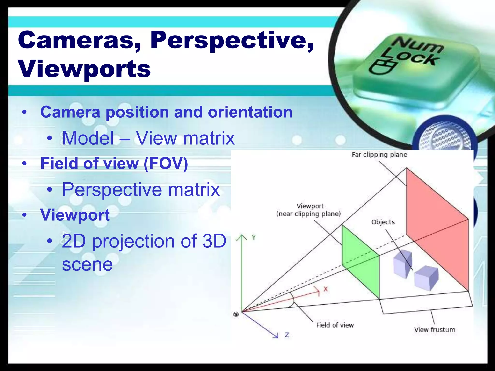 Cameras, Perspective,
Viewports
• Camera position and orientation
• Model – View matrix
• Field of view (FOV)
• Perspective matrix
• Viewport
• 2D projection of 3D
scene
 