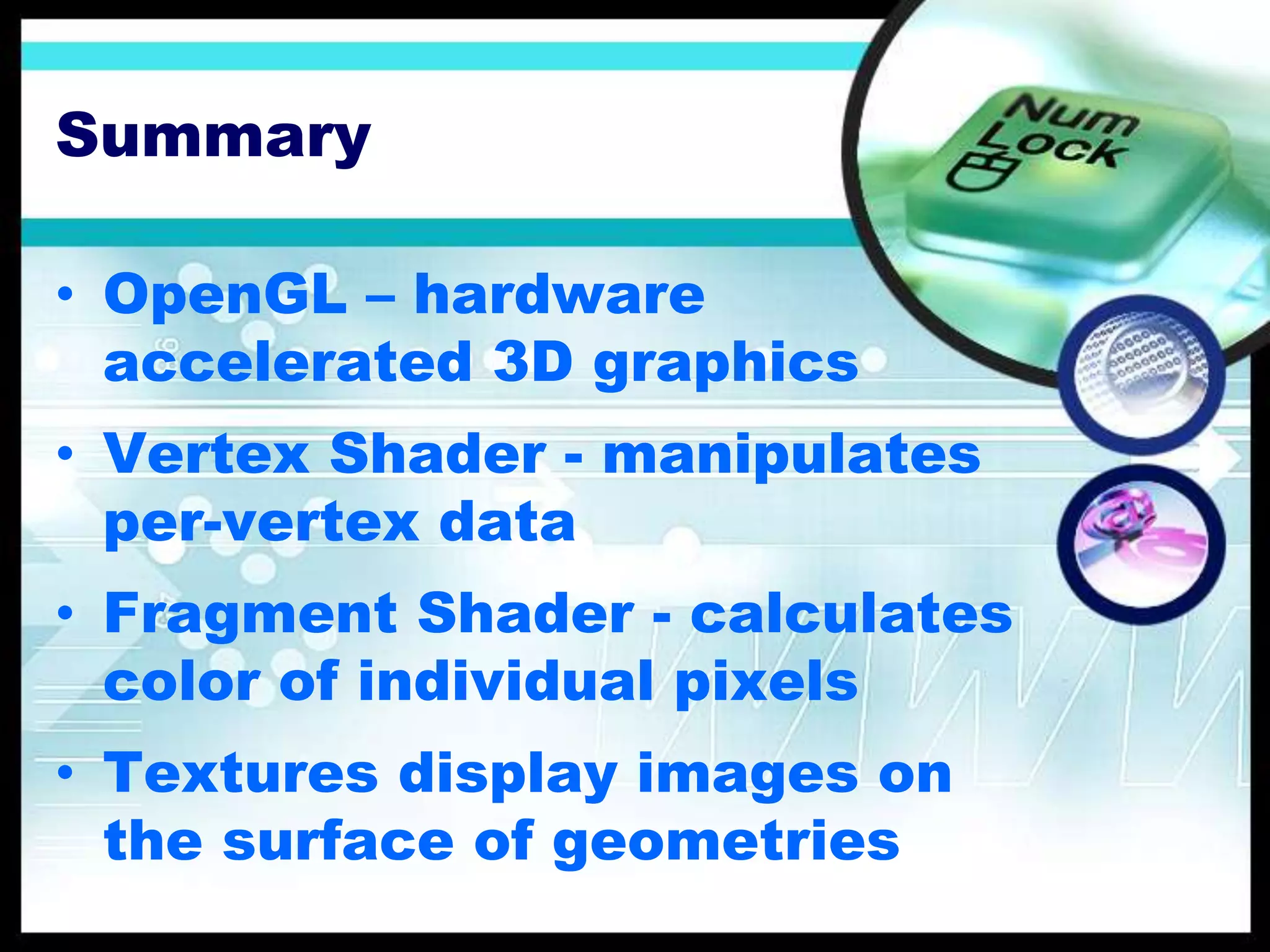 Summary
• OpenGL – hardware
accelerated 3D graphics
• Vertex Shader - manipulates
per-vertex data
• Fragment Shader - calculates
color of individual pixels
• Textures display images on
the surface of geometries
 
