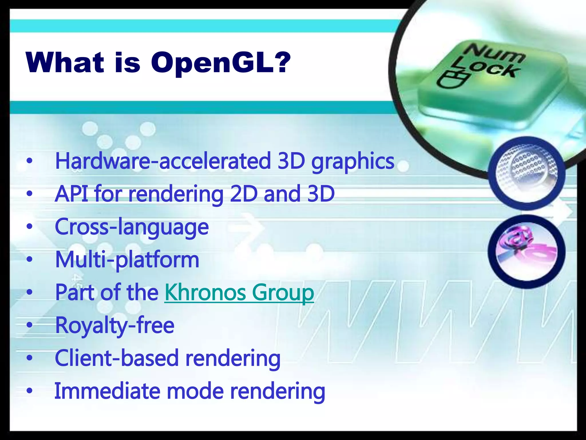 What is OpenGL?
• Hardware-accelerated 3D graphics
• API for rendering 2D and 3D
• Cross-language
• Multi-platform
• Part of the Khronos Group
• Royalty-free
• Client-based rendering
• Immediate mode rendering
 