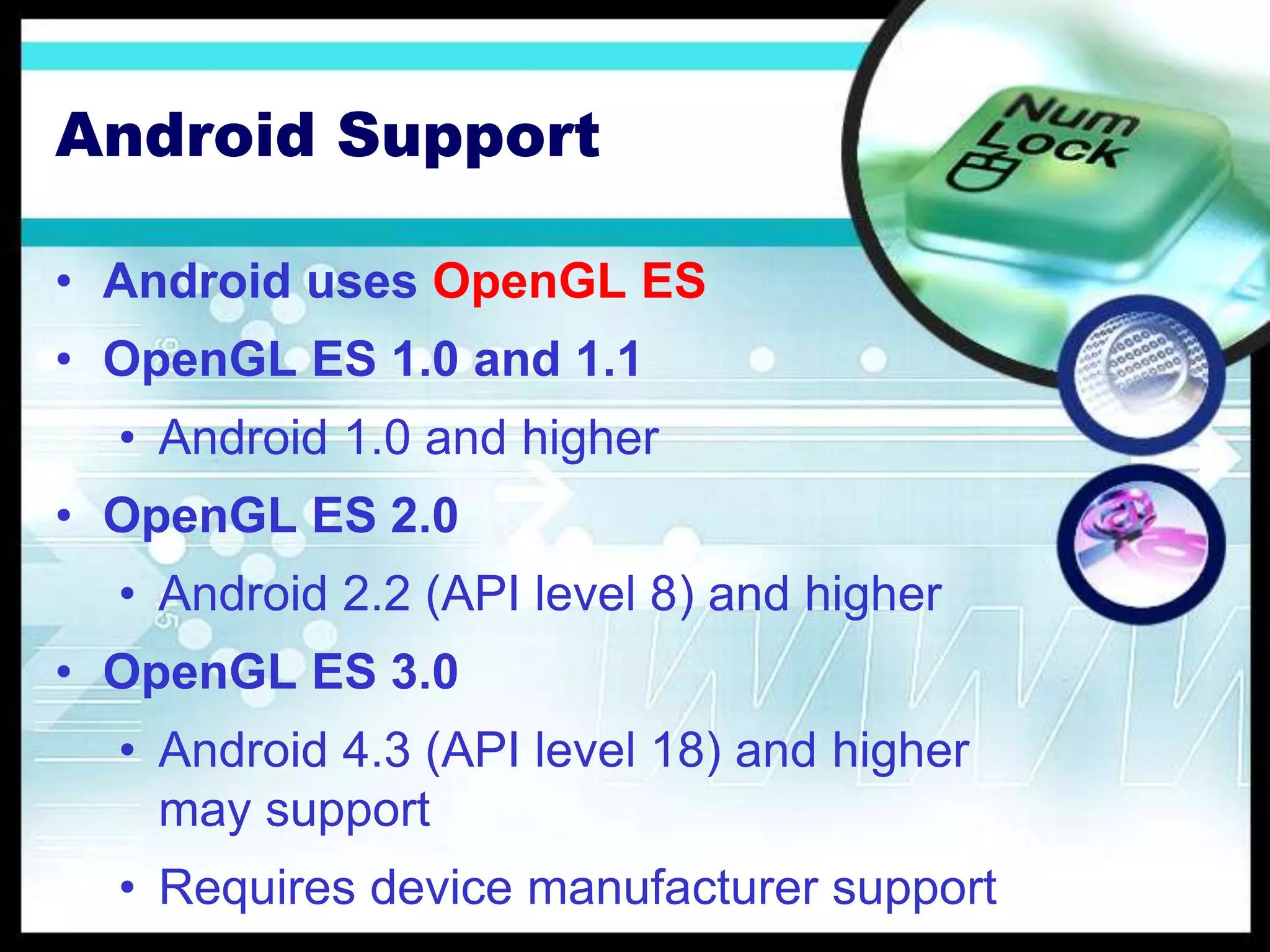 Android Support
• Android uses OpenGL ES
• OpenGL ES 1.0 and 1.1
• Android 1.0 and higher
• OpenGL ES 2.0
• Android 2.2 (API level 8) and higher
• OpenGL ES 3.0
• Android 4.3 (API level 18) and higher
may support
• Requires device manufacturer support
 
