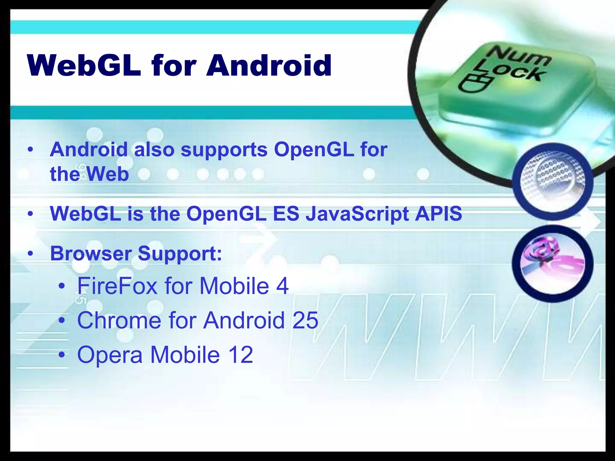 WebGL for Android
• Android also supports OpenGL for
the Web
• WebGL is the OpenGL ES JavaScript APIS
• Browser Support:
• FireFox for Mobile 4
• Chrome for Android 25
• Opera Mobile 12
 