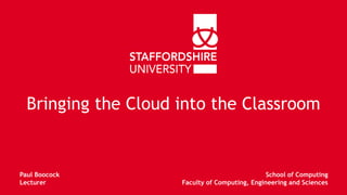 Bringing the Cloud into the Classroom 
Paul Boocock 
Lecturer 
School of Computing 
Faculty of Computing, Engineering and Sciences 
 
