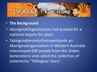 • The Background
• AboriginalOrganizations had pushed for a
national inquiry for years.
• Takingmattersintotheirownhands an
Aboriginalorganization in Western Australia
interviewed 600 people from the Stolen
Generations and called the collection of
statements ”Tellingour Story”.

 