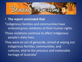 • The report concluded that
"indigenous families and communities have
endured gross violations of their human rights.
These violations continue to affect indigenous
people's daily lives.
They were an act of genocide, aimed at wiping out
indigenous families, communities, and
cultures, vital to the precious and inalienable
heritage of Australia"

 