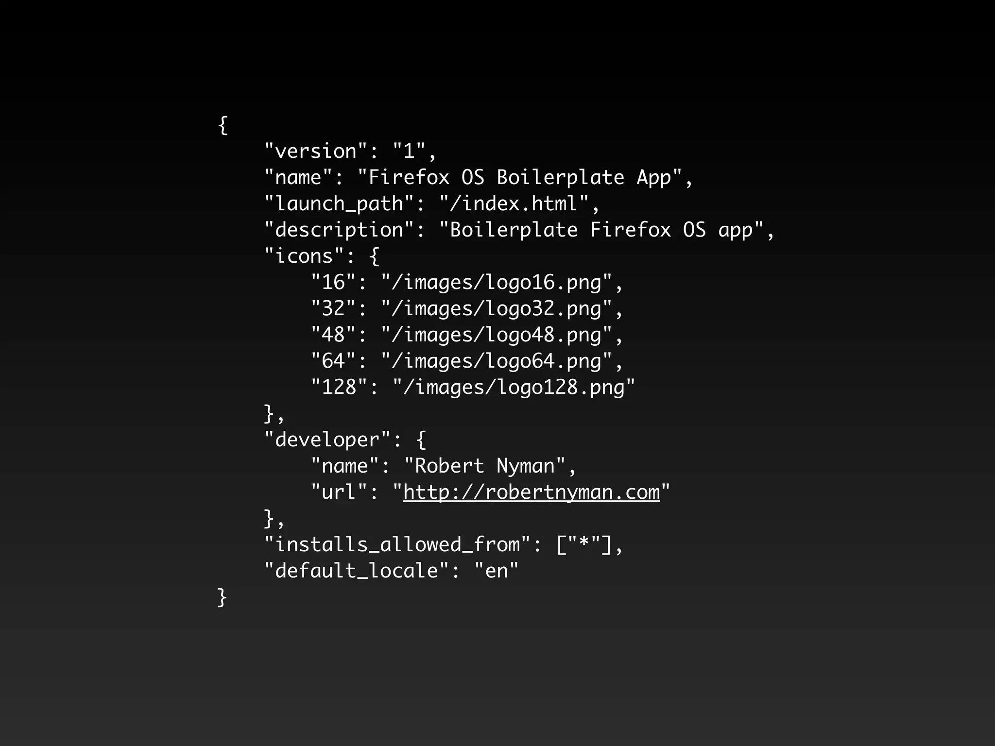 {
"version": "1",
"name": "Firefox OS Boilerplate App",
"launch_path": "/index.html",
"description": "Boilerplate Firefox OS app",
"icons": {
"16": "/images/logo16.png",
"32": "/images/logo32.png",
"48": "/images/logo48.png",
"64": "/images/logo64.png",
"128": "/images/logo128.png"
},
"developer": {
"name": "Robert Nyman",
"url": "http://robertnyman.com"
},
"installs_allowed_from": ["*"],
"default_locale": "en"
}
 