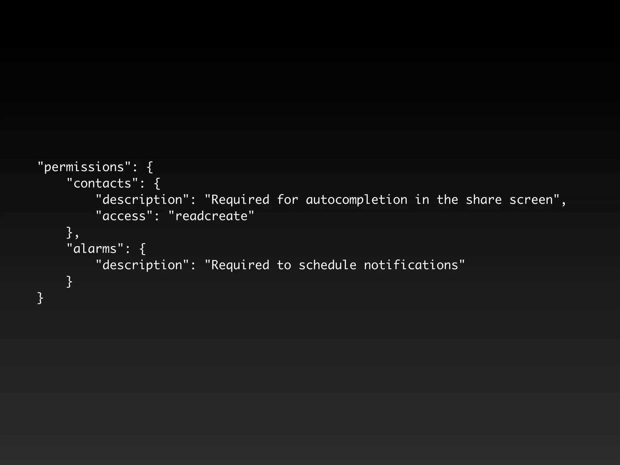 "permissions": {
"contacts": {
"description": "Required for autocompletion in the share screen",
"access": "readcreate"
},
"alarms": {
"description": "Required to schedule notifications"
}
}
 