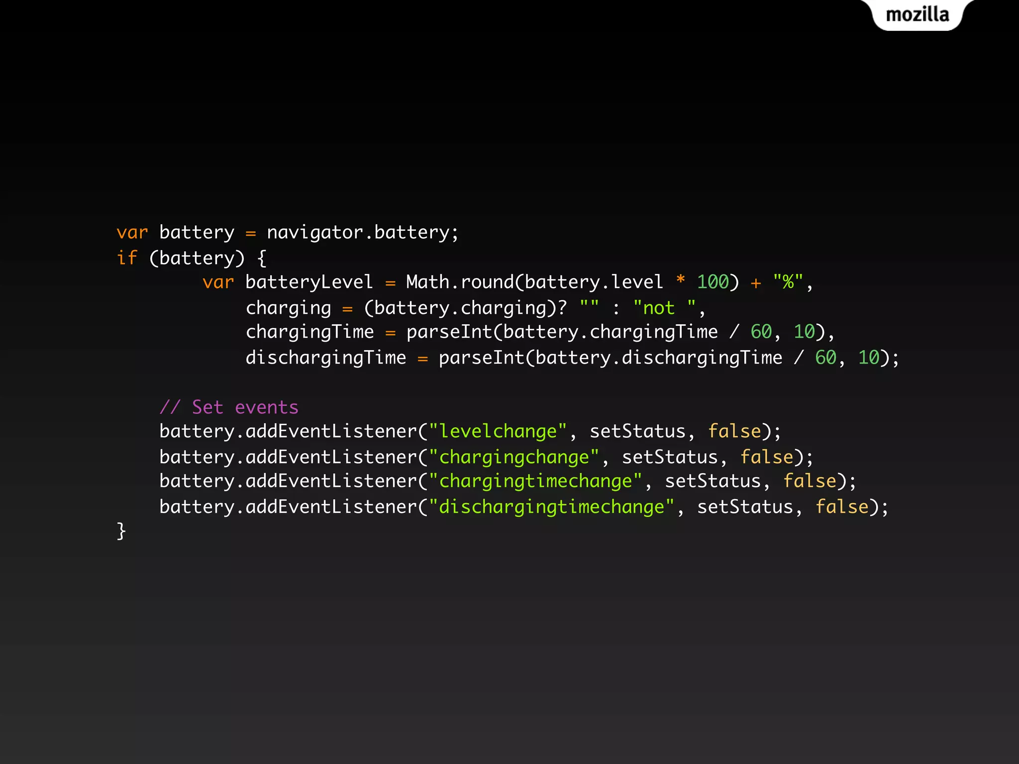 var battery = navigator.battery;
if (battery) {
var batteryLevel = Math.round(battery.level * 100) + "%",
charging = (battery.charging)? "" : "not ",
chargingTime = parseInt(battery.chargingTime / 60, 10),
dischargingTime = parseInt(battery.dischargingTime / 60, 10);
// Set events
battery.addEventListener("levelchange", setStatus, false);
battery.addEventListener("chargingchange", setStatus, false);
battery.addEventListener("chargingtimechange", setStatus, false);
battery.addEventListener("dischargingtimechange", setStatus, false);
}
 