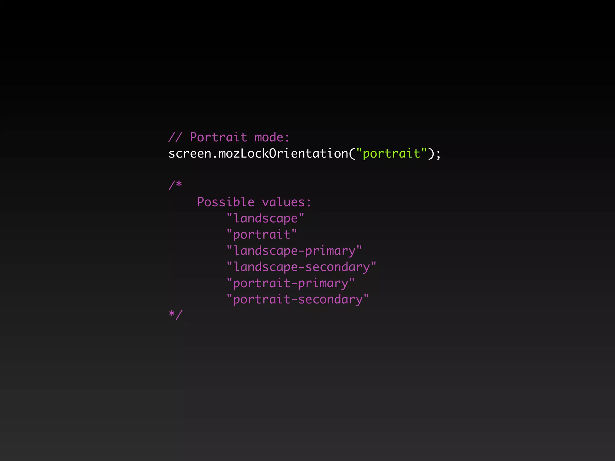 // Portrait mode:
screen.mozLockOrientation("portrait");
/*
Possible values:
"landscape"
"portrait"
"landscape-primary"
"landscape-secondary"
"portrait-primary"
"portrait-secondary"
*/
 