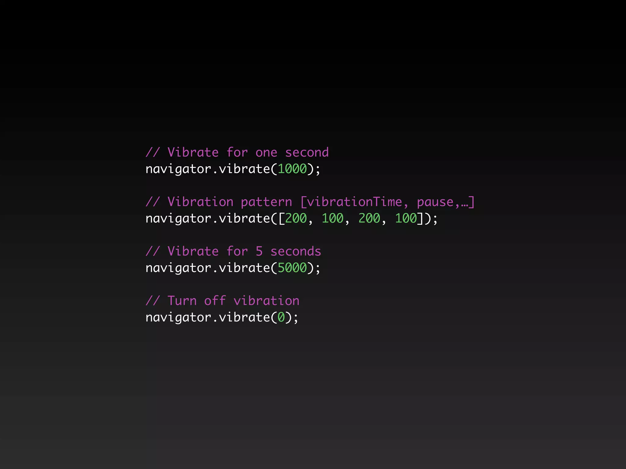 // Vibrate for one second
navigator.vibrate(1000);
// Vibration pattern [vibrationTime, pause,…]
navigator.vibrate([200, 100, 200, 100]);
// Vibrate for 5 seconds
navigator.vibrate(5000);
// Turn off vibration
navigator.vibrate(0);
 