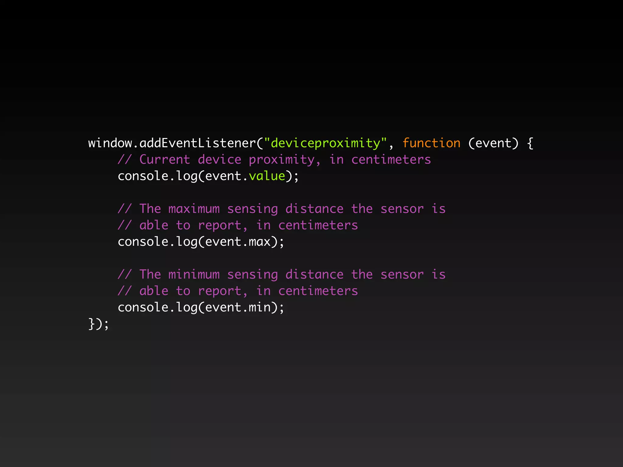 window.addEventListener("deviceproximity", function (event) {
// Current device proximity, in centimeters
console.log(event.value);
// The maximum sensing distance the sensor is
// able to report, in centimeters
console.log(event.max);
// The minimum sensing distance the sensor is
// able to report, in centimeters
console.log(event.min);
});
 