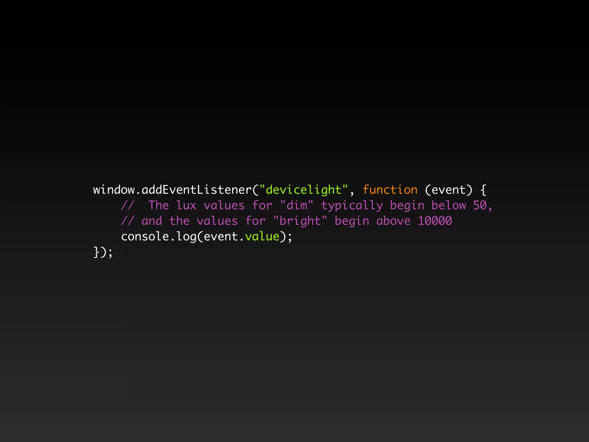 window.addEventListener("devicelight", function (event) {
// The lux values for "dim" typically begin below 50,
// and the values for "bright" begin above 10000
console.log(event.value);
});
 