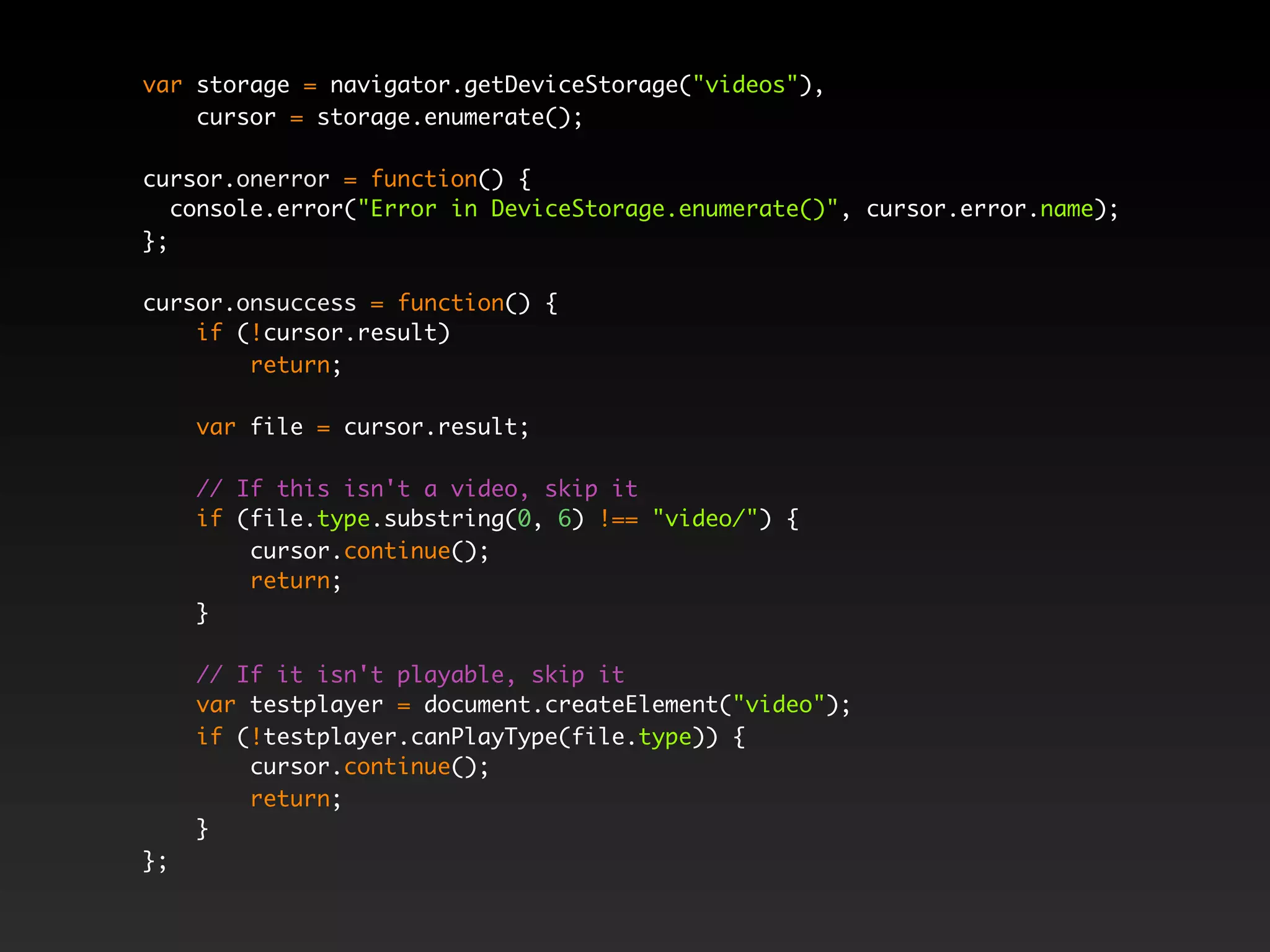 var storage = navigator.getDeviceStorage("videos"),
cursor = storage.enumerate();
cursor.onerror = function() {
console.error("Error in DeviceStorage.enumerate()", cursor.error.name);
};
cursor.onsuccess = function() {
if (!cursor.result)
return;
var file = cursor.result;
// If this isn't a video, skip it
if (file.type.substring(0, 6) !== "video/") {
cursor.continue();
return;
}
// If it isn't playable, skip it
var testplayer = document.createElement("video");
if (!testplayer.canPlayType(file.type)) {
cursor.continue();
return;
}
};
 