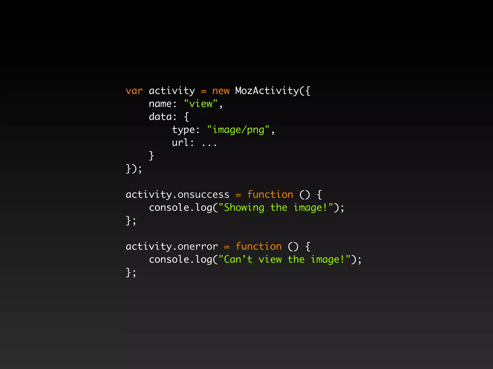 var activity = new MozActivity({
name: "view",
data: {
type: "image/png",
url: ...
}
});
activity.onsuccess = function () {
console.log("Showing the image!");
};
activity.onerror = function () {
console.log("Can't view the image!");
};
 