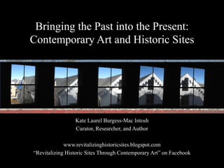 Bringing the Past into the Present: Contemporary Art and Historic Sites Kate Laurel Burgess-Mac Intosh Curator, Researcher, and Author www.revitalizinghistoricsites.blogspot.com “Revitalizing Historic Sites Through Contemporary Art” on Facebook 