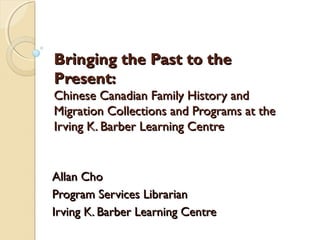 Bringing the Past to the
Present:
Chinese Canadian Family History and
Migration Collections and Programs at the
Irving K. Barber Learning Centre


Allan Cho
Program Services Librarian
Irving K. Barber Learning Centre
 