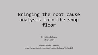 Bringing the root cause
analysis into the shop
floor
By Matteo Bologna
12 Apr. 2014
Contact me on Linkedin
https://www.linkedin.com/pub/matteo-bologna/51/7a/248
 