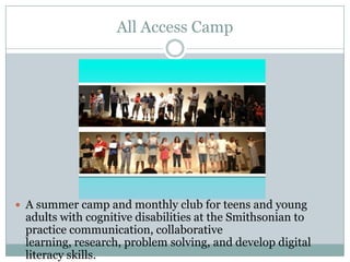 All Access Camp
 A summer camp and monthly club for teens and young
adults with cognitive disabilities at the Smithsonian to
practice communication, collaborative
learning, research, problem solving, and develop digital
literacy skills.
 