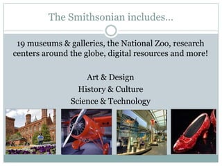 The Smithsonian includes…
19 museums & galleries, the National Zoo, research
centers around the globe, digital resources and more!
Art & Design
History & Culture
Science & Technology
 